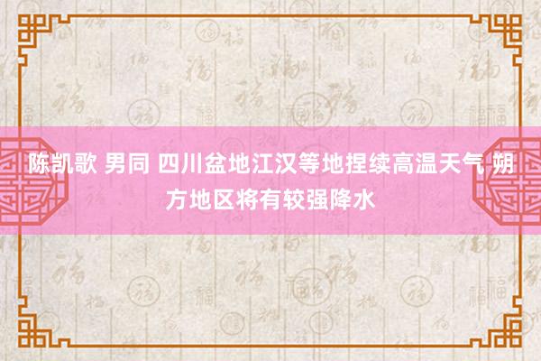 陈凯歌 男同 四川盆地江汉等地捏续高温天气 朔方地区将有较强降水