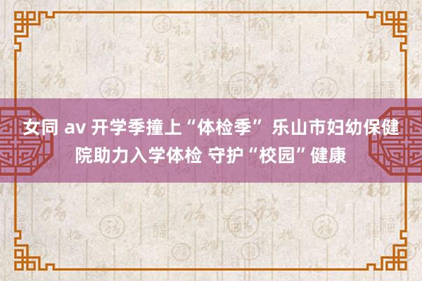 女同 av 开学季撞上“体检季” 乐山市妇幼保健院助力入学体检 守护“校园”健康