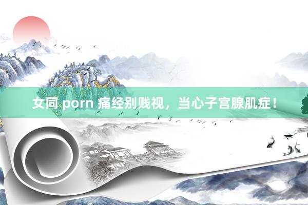 女同 porn 痛经别贱视，当心子宫腺肌症！