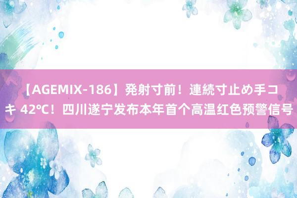 【AGEMIX-186】発射寸前！連続寸止め手コキ 42℃！四川遂宁发布本年首个高温红色预警信号