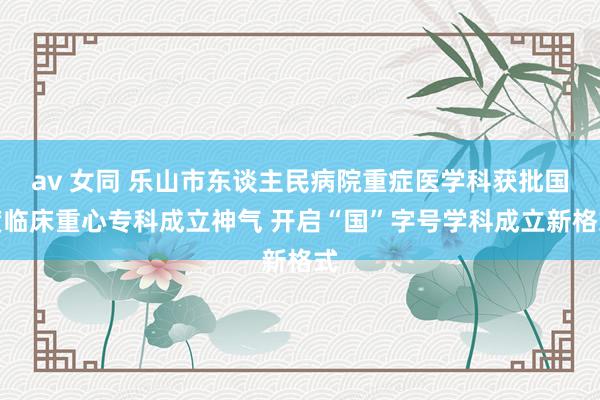 av 女同 乐山市东谈主民病院重症医学科获批国度临床重心专科成立神气 开启“国”字号学科成立新格式