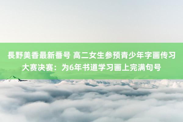 長野美香最新番号 高二女生参预青少年字画传习大赛决赛：为6年书道学习画上完满句号