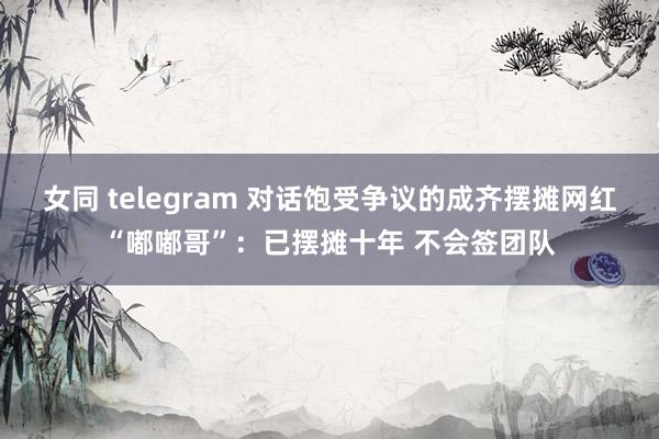 女同 telegram 对话饱受争议的成齐摆摊网红“嘟嘟哥”：已摆摊十年 不会签团队