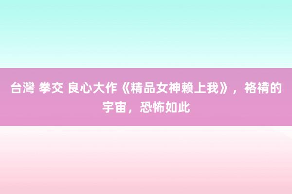 台灣 拳交 良心大作《精品女神赖上我》，袼褙的宇宙，恐怖如此