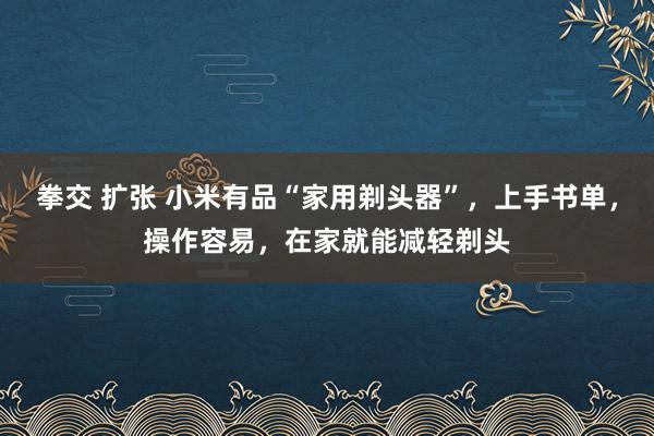 拳交 扩张 小米有品“家用剃头器”，上手书单，操作容易，在家就能减轻剃头