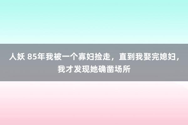 人妖 85年我被一个寡妇捡走，直到我娶完媳妇，我才发现她确凿场所