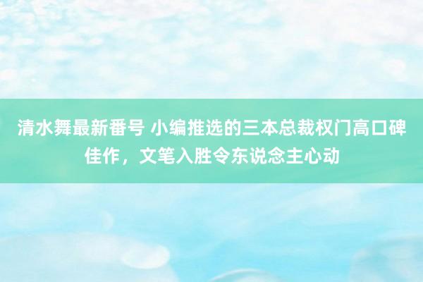 清水舞最新番号 小编推选的三本总裁权门高口碑佳作，文笔入胜令东说念主心动