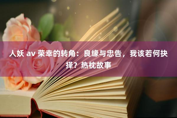 人妖 av 荣幸的转角：良缘与忠告，我该若何抉择？热枕故事