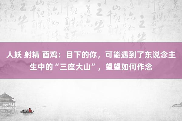 人妖 射精 酉鸡：目下的你，可能遇到了东说念主生中的“三座大山”，望望如何作念