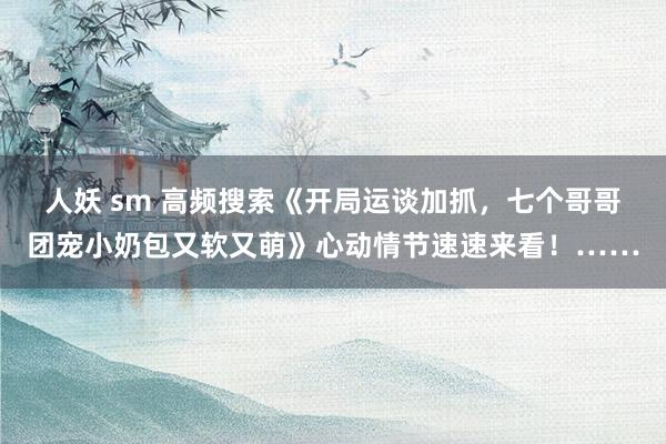 人妖 sm 高频搜索《开局运谈加抓，七个哥哥团宠小奶包又软又萌》心动情节速速来看！……