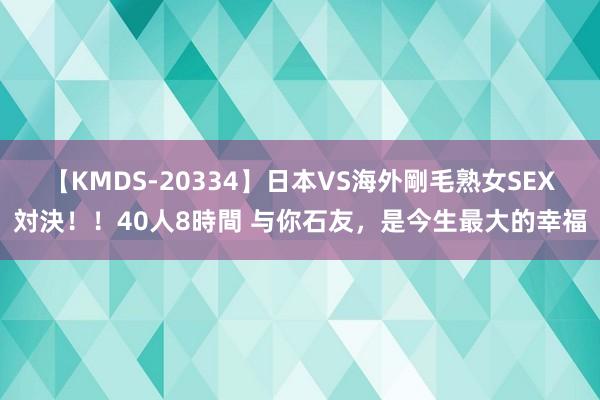 【KMDS-20334】日本VS海外剛毛熟女SEX対決！！40人8時間 与你石友，是今生最大的幸福