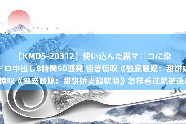 【KMDS-20312】使い込んだ黒マ○コに染み渡る息子の精液ドロドロ中出し8時間50連発 读者惊叹《独宠暖媳：甜饼娇妻超软萌》怎样看过就被迷惑到！