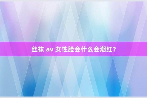 丝袜 av 女性脸会什么会潮红？