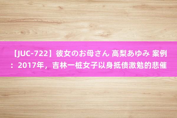 【JUC-722】彼女のお母さん 高梨あゆみ 案例：2017年，吉林一桩女子以身抵债激勉的悲催