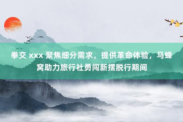 拳交 xxx 聚焦细分需求，提供革命体验，马蜂窝助力旅行社勇闯新摆脱行期间