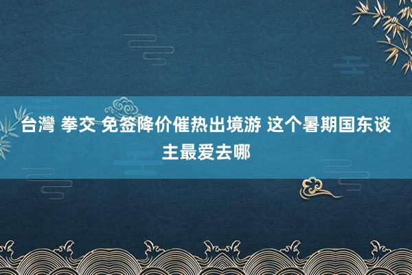 台灣 拳交 免签降价催热出境游 这个暑期国东谈主最爱去哪