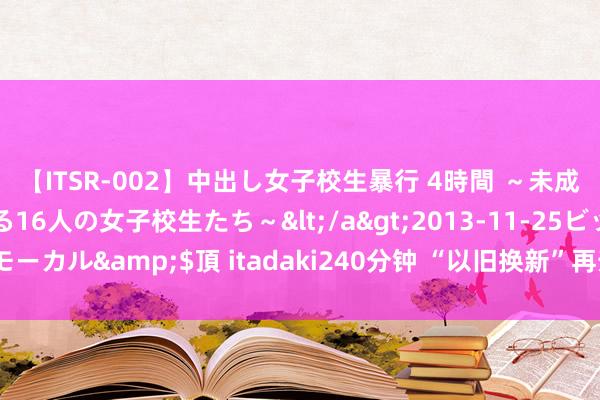 【ITSR-002】中出し女子校生暴行 4時間 ～未成熟なカラダを弄ばれる16人の女子校生たち～</a>2013-11-25ビッグモーカル&$頂 itadaki240分钟 “以旧换新”再升级，当前是换车好时机？