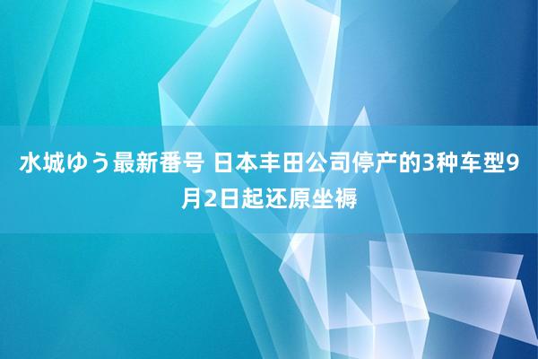 水城ゆう最新番号 日本丰田公司停产的3种车型9月2日起还原坐褥