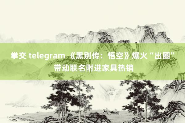 拳交 telegram 《黑别传：悟空》爆火“出圈” 带动联名附进家具热销