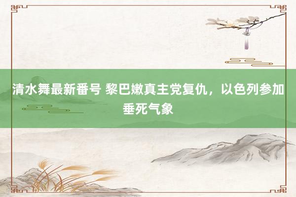 清水舞最新番号 黎巴嫩真主党复仇，以色列参加垂死气象