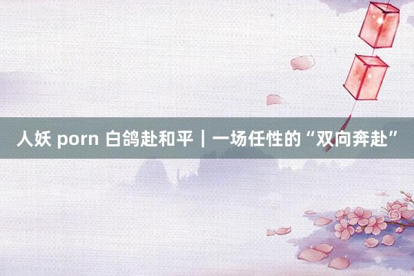 人妖 porn 白鸽赴和平｜一场任性的“双向奔赴”