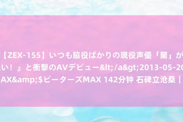 【ZEX-155】いつも脇役ばかりの現役声優「蘭」が『私も主役になりたい！』と衝撃のAVデビュー</a>2013-05-20ピーターズMAX&$ピーターズMAX 142分钟 石碑立沧桑｜114字，当前中华英才的集体回顾