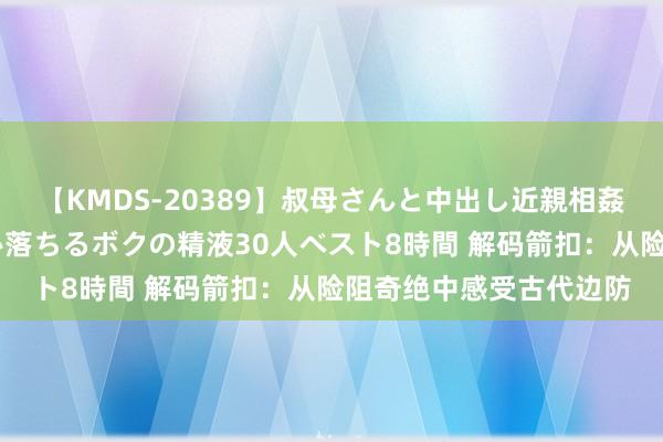 【KMDS-20389】叔母さんと中出し近親相姦 叔母さんの身体を伝い落ちるボクの精液30人ベスト8時間 解码箭扣：从险阻奇绝中感受古代边防