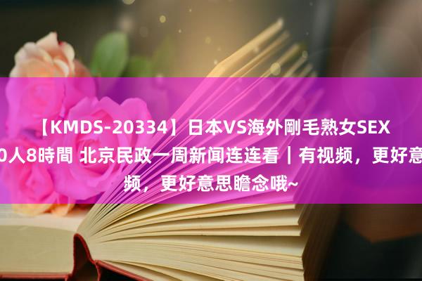 【KMDS-20334】日本VS海外剛毛熟女SEX対決！！40人8時間 北京民政一周新闻连连看｜有视频，更好意思瞻念哦~