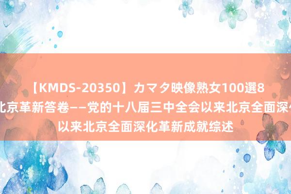 【KMDS-20350】カマタ映像熟女100選8時間 新期间的北京革新答卷——党的十八届三中全会以来北京全面深化革新成就综述