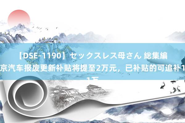 【DSE-1190】セックスレス母さん 総集編 北京汽车报废更新补贴将提至2万元，已补贴的可追补1万