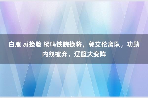 白鹿 ai换脸 杨鸣铁腕换将，郭艾伦离队，功勋内线被弃，辽篮大变阵