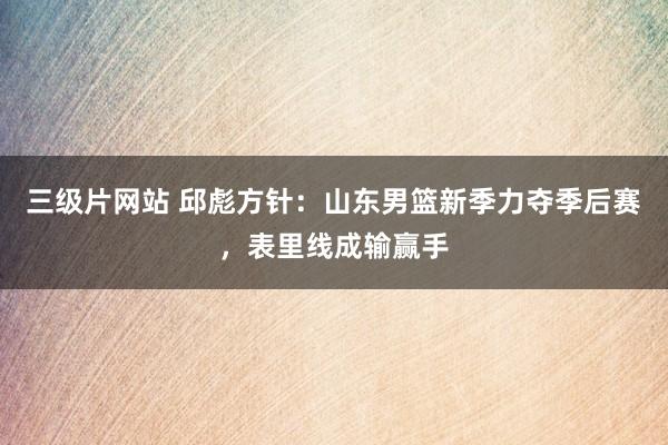 三级片网站 邱彪方针：山东男篮新季力夺季后赛，表里线成输赢手