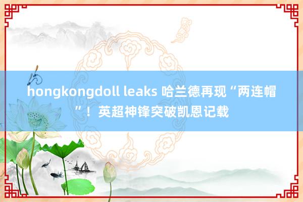 hongkongdoll leaks 哈兰德再现“两连帽”！英超神锋突破凯恩记载