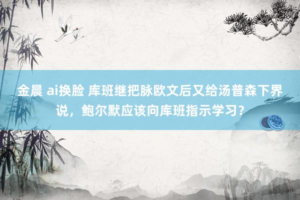 金晨 ai换脸 库班继把脉欧文后又给汤普森下界说，鲍尔默应该向库班指示学习？