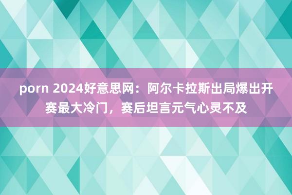 porn 2024好意思网：阿尔卡拉斯出局爆出开赛最大冷门，赛后坦言元气心灵不及