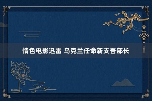 情色电影迅雷 乌克兰任命新支吾部长