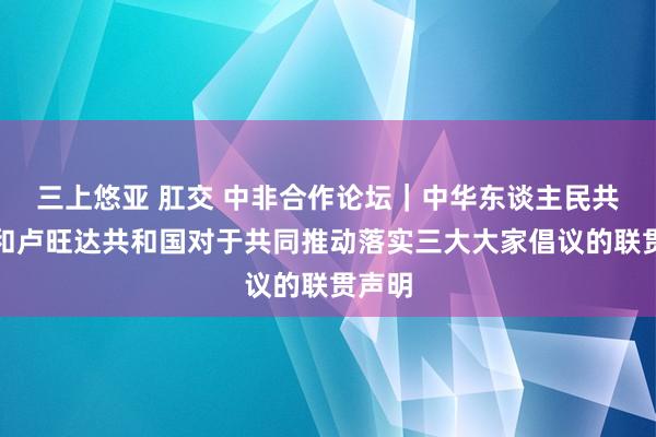 三上悠亚 肛交 中非合作论坛｜中华东谈主民共和国和卢旺达共和国对于共同推动落实三大大家倡议的联贯声明