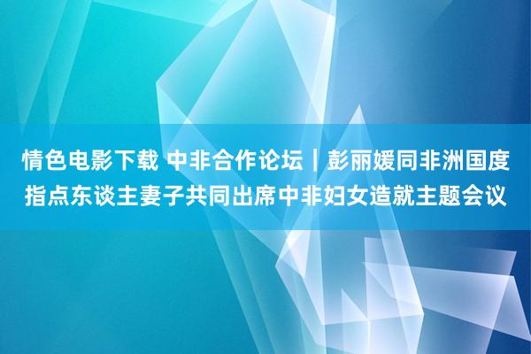 情色电影下载 中非合作论坛｜彭丽媛同非洲国度指点东谈主妻子共同出席中非妇女造就主题会议