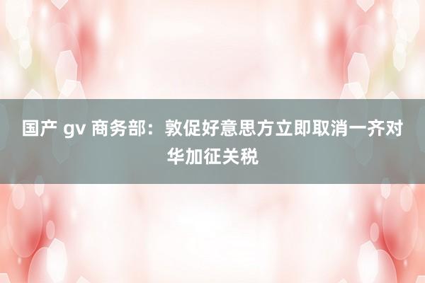 国产 gv 商务部：敦促好意思方立即取消一齐对华加征关税