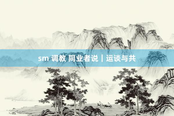 sm 调教 同业者说｜运谈与共