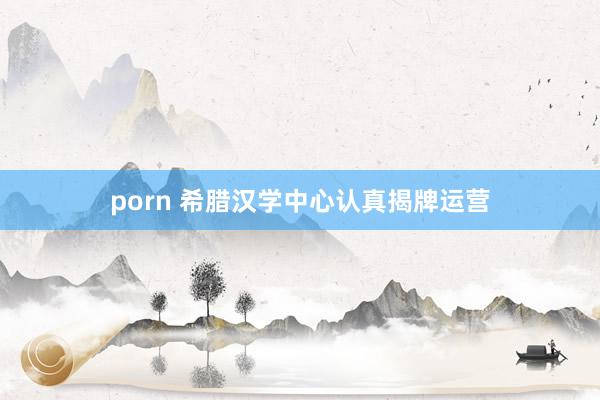 porn 希腊汉学中心认真揭牌运营