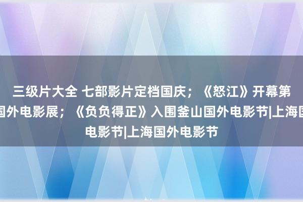 三级片大全 七部影片定档国庆；《怒江》开幕第八届平遥国外电影展；《负负得正》入围釜山国外电影节|上海国外电影节