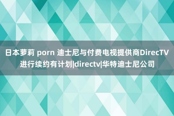 日本萝莉 porn 迪士尼与付费电视提供商DirecTV进行续约有计划|directv|华特迪士尼公司