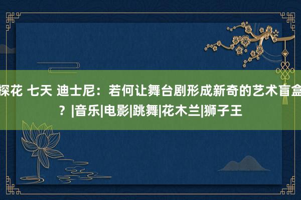 探花 七天 迪士尼：若何让舞台剧形成新奇的艺术盲盒？|音乐|电影|跳舞|花木兰|狮子王