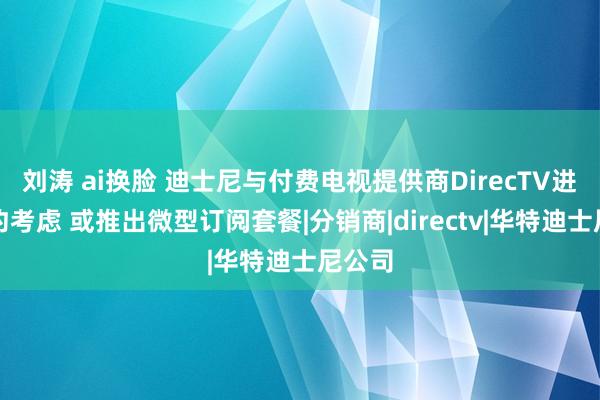 刘涛 ai换脸 迪士尼与付费电视提供商DirecTV进行续约考虑 或推出微型订阅套餐|分销商|directv|华特迪士尼公司