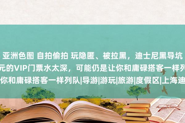 亚洲色图 自拍偷拍 玩隐匿、被拉黑，迪士尼黑导坑了若干东说念主？数千元的VIP门票水太深，可能仍是让你和庸碌搭客一样列队|导游|游玩|旅游|度假区|上海迪士尼