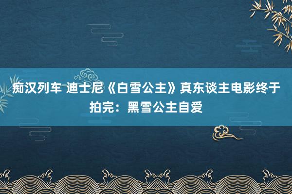 痴汉列车 迪士尼《白雪公主》真东谈主电影终于拍完：黑雪公主自爱