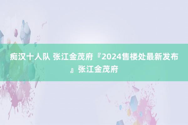 痴汉十人队 张江金茂府『2024售楼处最新发布』张江金茂府