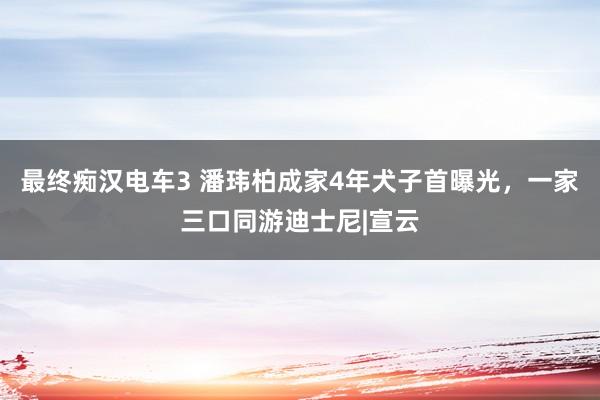 最终痴汉电车3 潘玮柏成家4年犬子首曝光，一家三口同游迪士尼|宣云