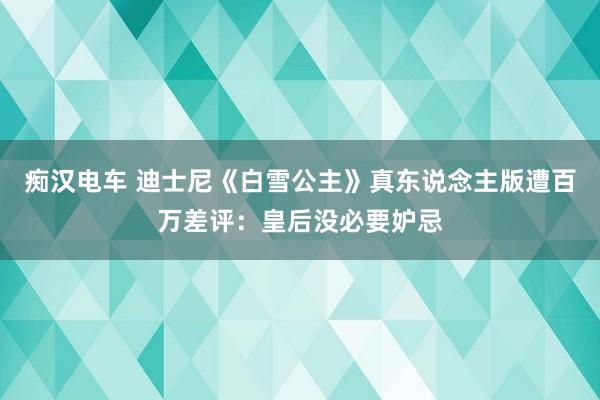 痴汉电车 迪士尼《白雪公主》真东说念主版遭百万差评：皇后没必要妒忌